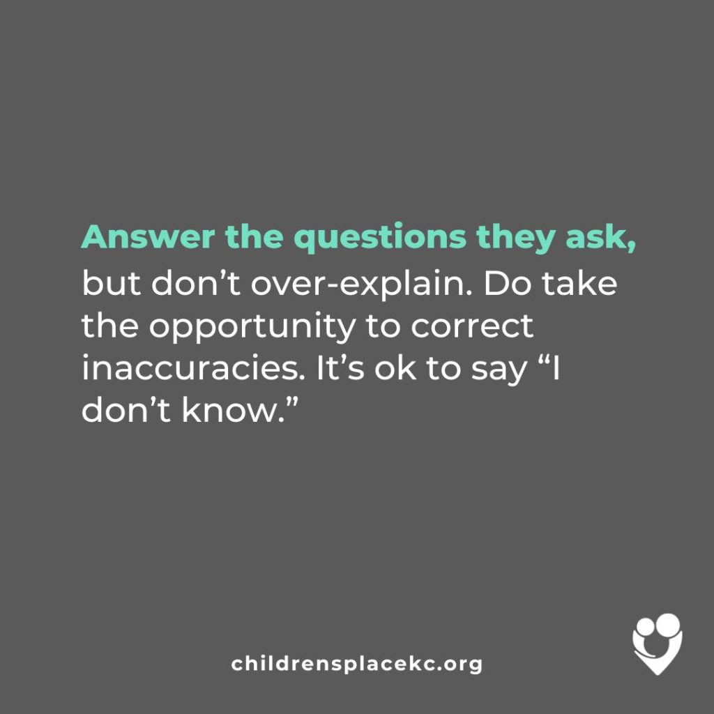 From the Children's Place: Answer the questions they ask, but don't over-explain. Do take the opportunity to correct inaccuracies. It's okay to say "I don't know."