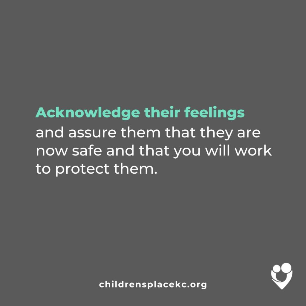 From the Children's Place: Acknowledge their feelings and assure them that they are now safe and that you will work to protect them.