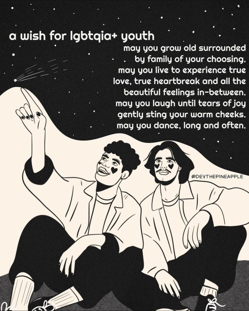 a wish for Igbtqia+ youth
may you grow old surrounded
by family of your choosing. may you live to experience true love, true heartbreak and all the beautiful feelings in-between. may you laugh until tears of joy gently sting your warm cheeks. may you dance, long and often.