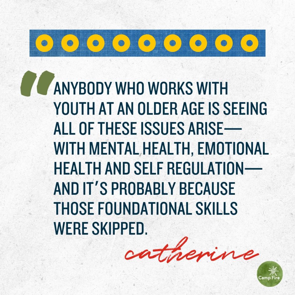 “Anybody who works with youth at an older age is seeing all of these issues arise—with mental health, emotional health and self regulation—and it’s probably because those foundational skills were skipped.” Catherine